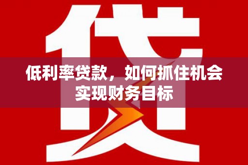 玉林低利率贷款，如何抓住机会实现财务目标